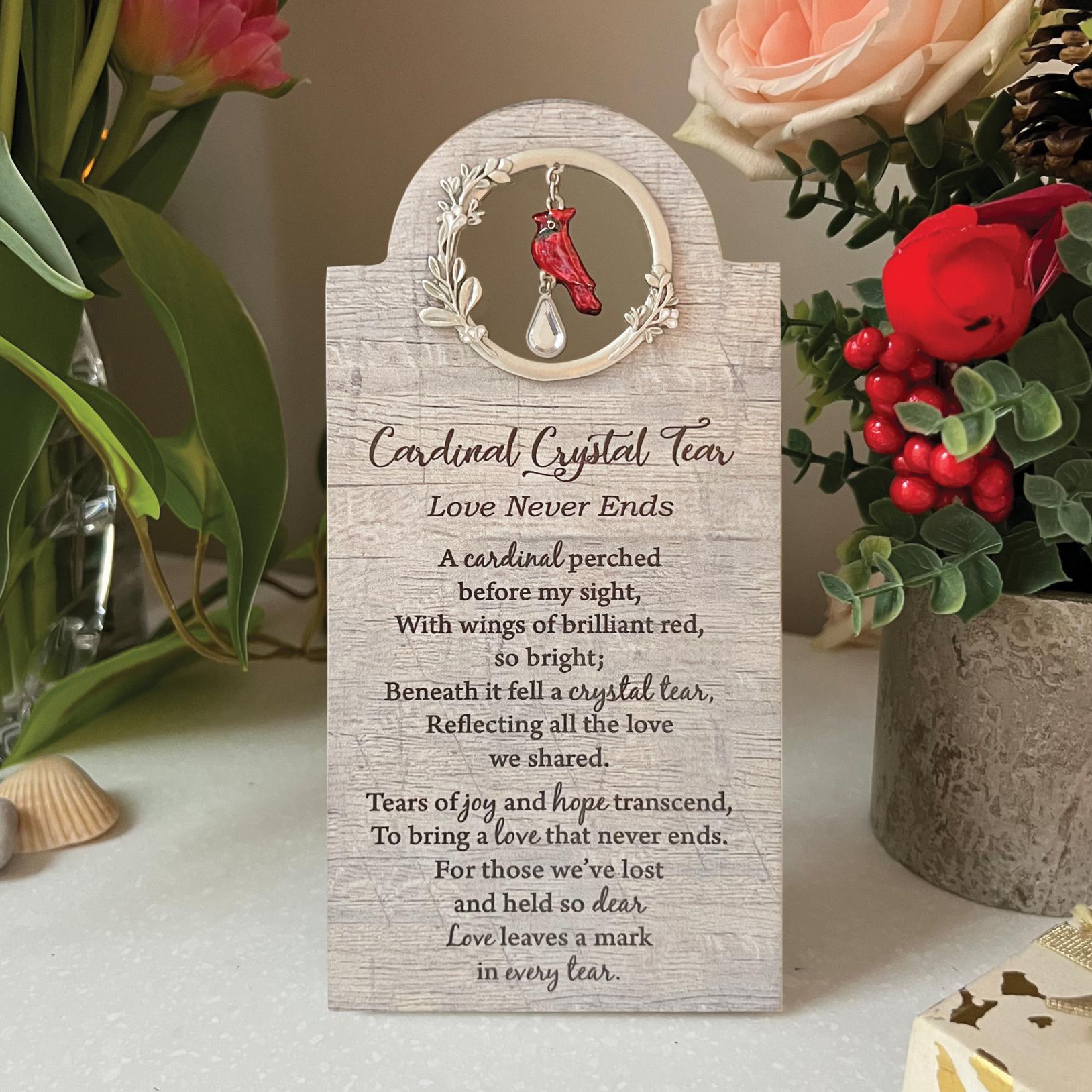 CARDINAL CRYSTAL TEAR LOVE NEVER ENDS MEMORIAL PLAQUE. Wood plaque with cast metal cardinal with translucent epoxy and crystal teardrop. 3.5in W x 7.25in H. Ready to hang or stand. CARDINAL CRYSTAL TEAR LOVE NEVER ENDS MEMORIAL PLAQUE. Wood plaque with cast metal cardinal with translucent epoxy and crystal teardrop. 3.5in W x 7.25in H. Ready to hang or stand.